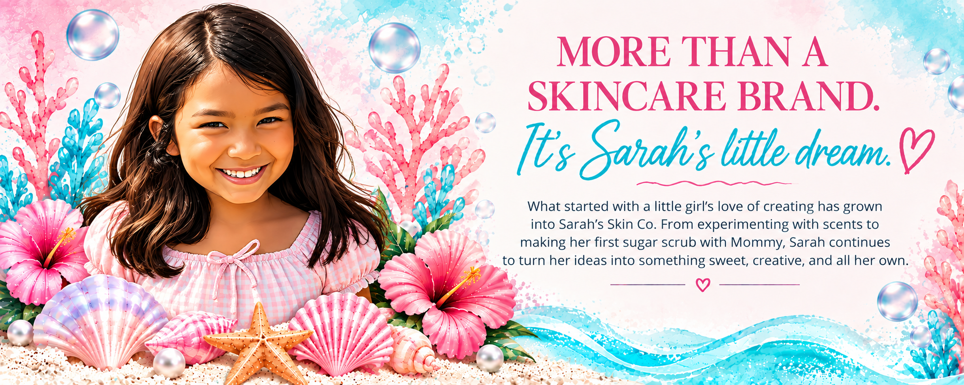 Watercolor illustration of Sarah smiling among pink coral, hibiscus flowers, seashells and bubbles, beside the words: More than a skincare brand. It's Sarah's little dream. What started with a little girl's love of creating has grown into Sarah's Skin Co. From experimenting with scents to making her first sugar scrub with Mommy, Sarah continues to turn her ideas into something sweet, creative, and all her own.